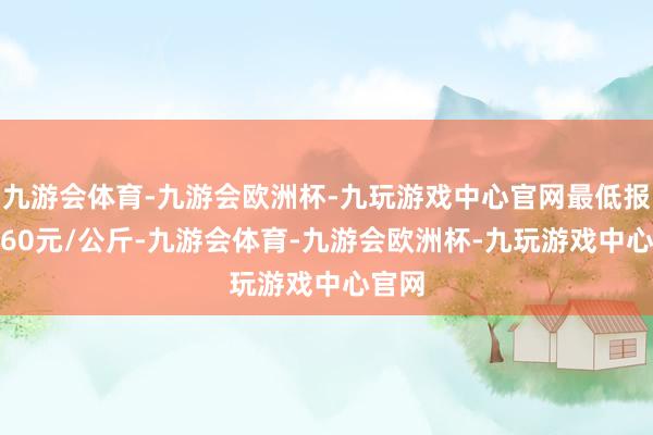 九游会体育-九游会欧洲杯-九玩游戏中心官网最低报价4.60元/公斤-九游会体育-九游会欧洲杯-九玩游戏中心官网