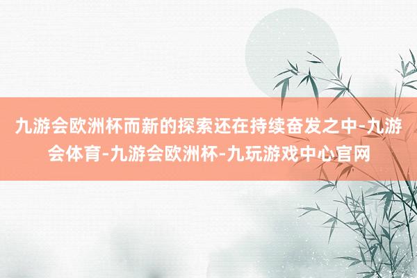 九游会欧洲杯而新的探索还在持续奋发之中-九游会体育-九游会欧洲杯-九玩游戏中心官网