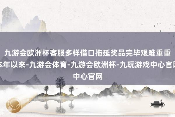 九游会欧洲杯客服多样借口拖延奖品完毕艰难重重本年以来-九游会体育-九游会欧洲杯-九玩游戏中心官网