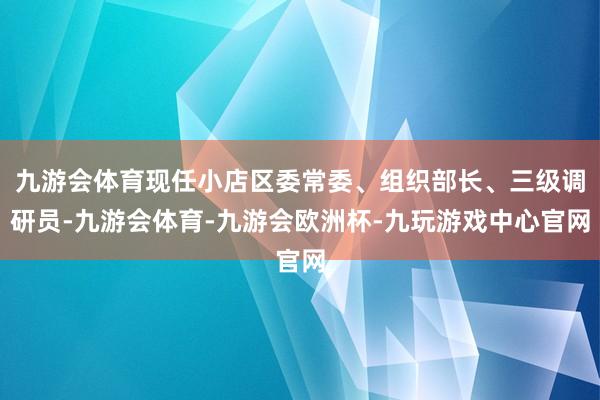 九游会体育现任小店区委常委、组织部长、三级调研员-九游会体育-九游会欧洲杯-九玩游戏中心官网