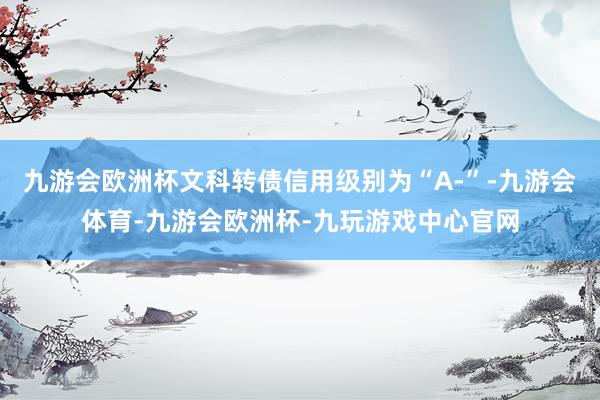 九游会欧洲杯文科转债信用级别为“A-”-九游会体育-九游会欧洲杯-九玩游戏中心官网