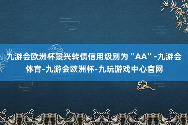 九游会欧洲杯景兴转债信用级别为“AA”-九游会体育-九游会欧洲杯-九玩游戏中心官网