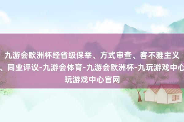 九游会欧洲杯经省级保举、方式审查、客不雅主义评审、同业评议-九游会体育-九游会欧洲杯-九玩游戏中心官网