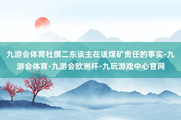 九游会体育杜撰二东谈主在该煤矿责任的事实-九游会体育-九游会欧洲杯-九玩游戏中心官网