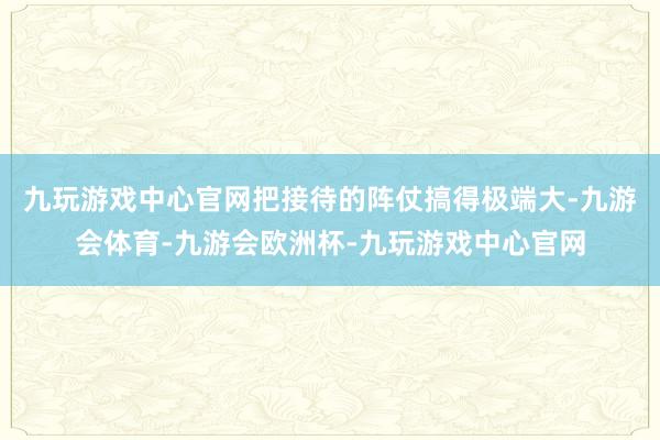 九玩游戏中心官网把接待的阵仗搞得极端大-九游会体育-九游会欧洲杯-九玩游戏中心官网