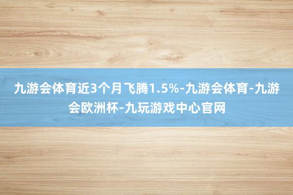 九游会体育近3个月飞腾1.5%-九游会体育-九游会欧洲杯-九玩游戏中心官网