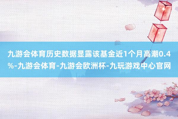 九游会体育历史数据显露该基金近1个月高潮0.4%-九游会体育-九游会欧洲杯-九玩游戏中心官网