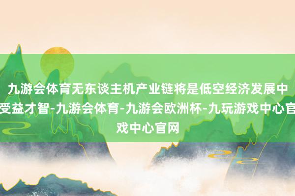 九游会体育无东谈主机产业链将是低空经济发展中枢受益才智-九游会体育-九游会欧洲杯-九玩游戏中心官网