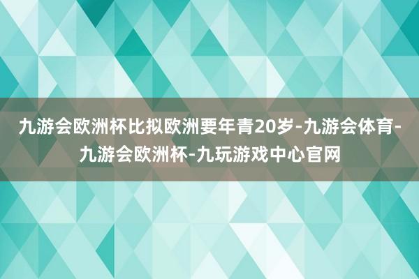 九游会欧洲杯比拟欧洲要年青20岁-九游会体育-九游会欧洲杯-九玩游戏中心官网