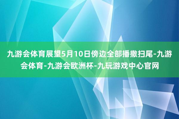 九游会体育展望5月10日傍边全部播撒扫尾-九游会体育-九游会欧洲杯-九玩游戏中心官网