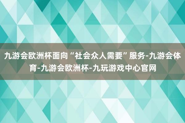 九游会欧洲杯面向“社会众人需要”服务-九游会体育-九游会欧洲杯-九玩游戏中心官网