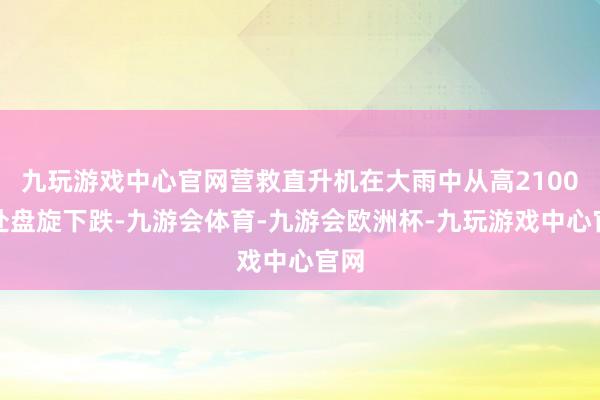 九玩游戏中心官网营救直升机在大雨中从高2100米处盘旋下跌-九游会体育-九游会欧洲杯-九玩游戏中心官网