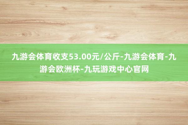 九游会体育收支53.00元/公斤-九游会体育-九游会欧洲杯-九玩游戏中心官网