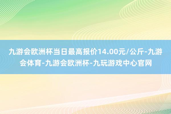 九游会欧洲杯当日最高报价14.00元/公斤-九游会体育-九游会欧洲杯-九玩游戏中心官网