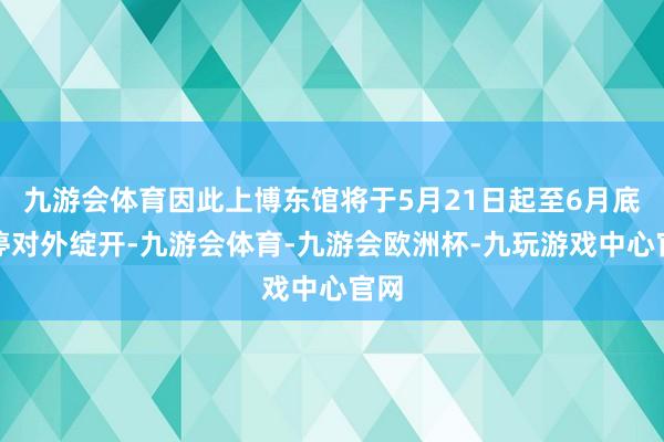 九游会体育因此上博东馆将于5月21日起至6月底暂停对外绽开-九游会体育-九游会欧洲杯-九玩游戏中心官网