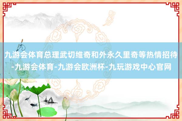 九游会体育总理武切维奇和外永久里奇等热情招待-九游会体育-九游会欧洲杯-九玩游戏中心官网