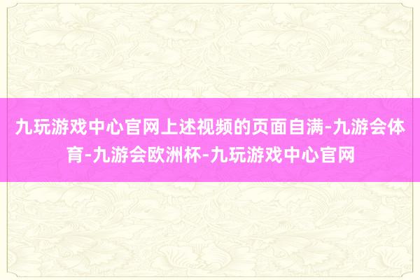 九玩游戏中心官网　　上述视频的页面自满-九游会体育-九游会欧洲杯-九玩游戏中心官网