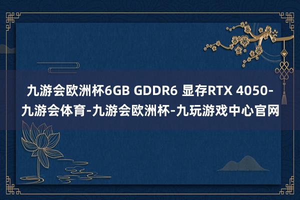 九游会欧洲杯6GB GDDR6 显存RTX 4050-九游会体育-九游会欧洲杯-九玩游戏中心官网