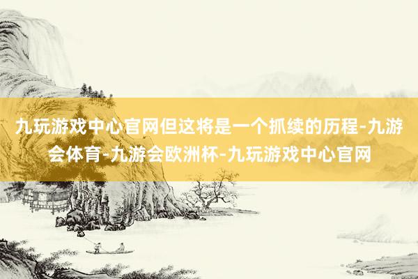 九玩游戏中心官网但这将是一个抓续的历程-九游会体育-九游会欧洲杯-九玩游戏中心官网