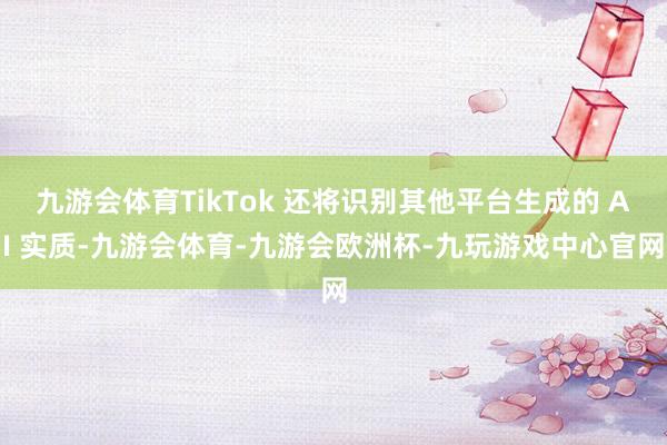 九游会体育TikTok 还将识别其他平台生成的 AI 实质-九游会体育-九游会欧洲杯-九玩游戏中心官网