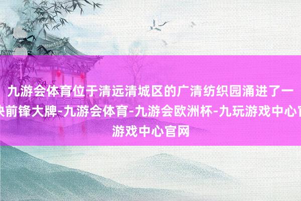 九游会体育位于清远清城区的广清纺织园涌进了一批快前锋大牌-九游会体育-九游会欧洲杯-九玩游戏中心官网