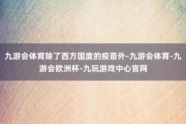 九游会体育除了西方国度的疫苗外-九游会体育-九游会欧洲杯-九玩游戏中心官网