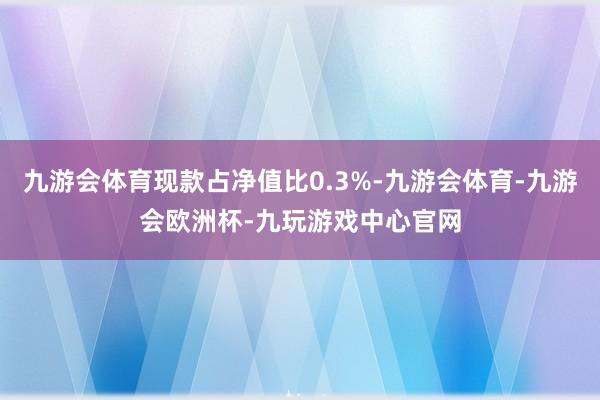 九游会体育现款占净值比0.3%-九游会体育-九游会欧洲杯-九玩游戏中心官网