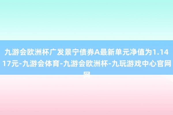 九游会欧洲杯广发景宁债券A最新单元净值为1.1417元-九游会体育-九游会欧洲杯-九玩游戏中心官网