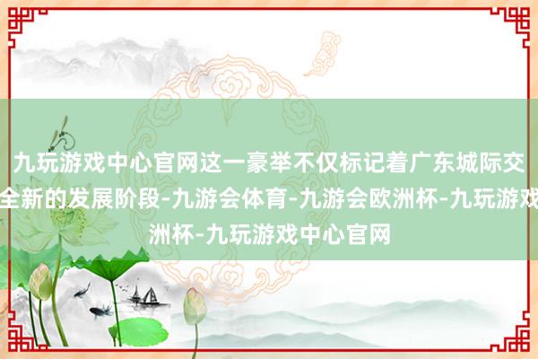 九玩游戏中心官网这一豪举不仅标记着广东城际交通迈入了全新的发展阶段-九游会体育-九游会欧洲杯-九玩游戏中心官网