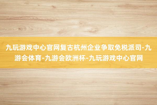 九玩游戏中心官网复古杭州企业争取免税派司-九游会体育-九游会欧洲杯-九玩游戏中心官网