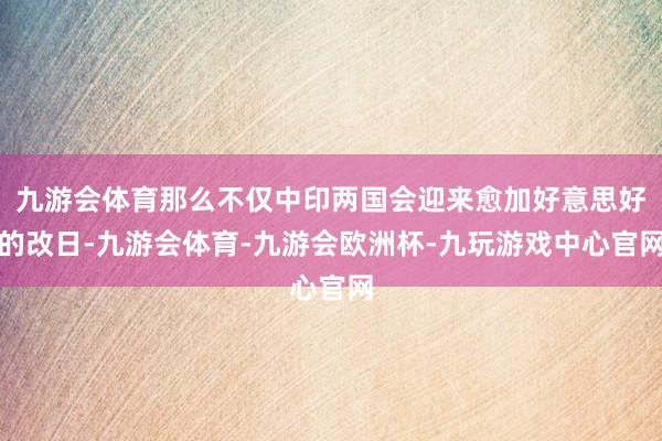 九游会体育那么不仅中印两国会迎来愈加好意思好的改日-九游会体育-九游会欧洲杯-九玩游戏中心官网