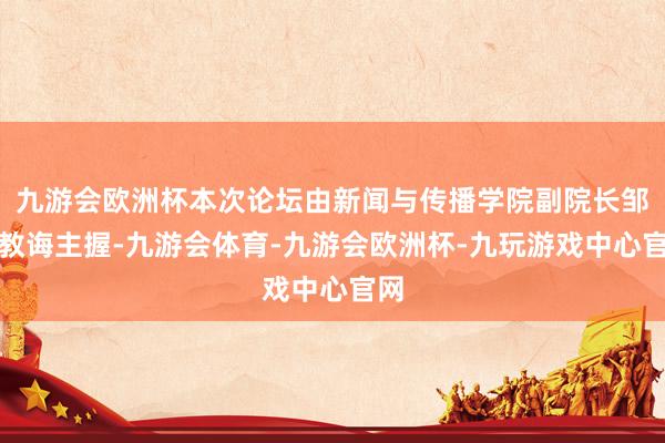 九游会欧洲杯本次论坛由新闻与传播学院副院长邹举教诲主握-九游会体育-九游会欧洲杯-九玩游戏中心官网