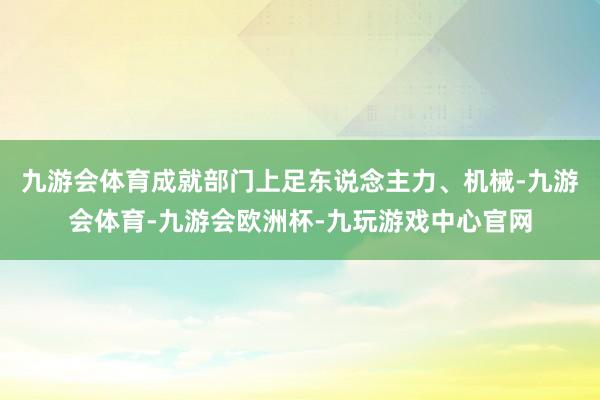 九游会体育成就部门上足东说念主力、机械-九游会体育-九游会欧洲杯-九玩游戏中心官网