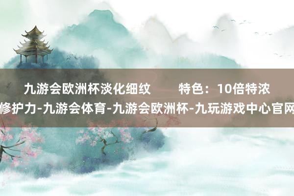 九游会欧洲杯淡化细纹        特色：10倍特浓修护力-九游会体育-九游会欧洲杯-九玩游戏中心官网