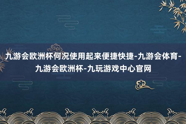 九游会欧洲杯何况使用起来便捷快捷-九游会体育-九游会欧洲杯-九玩游戏中心官网