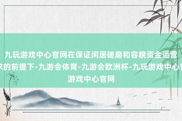 九玩游戏中心官网在保证闲居磋磨和容貌资金运营需求的前提下-九游会体育-九游会欧洲杯-九玩游戏中心官网