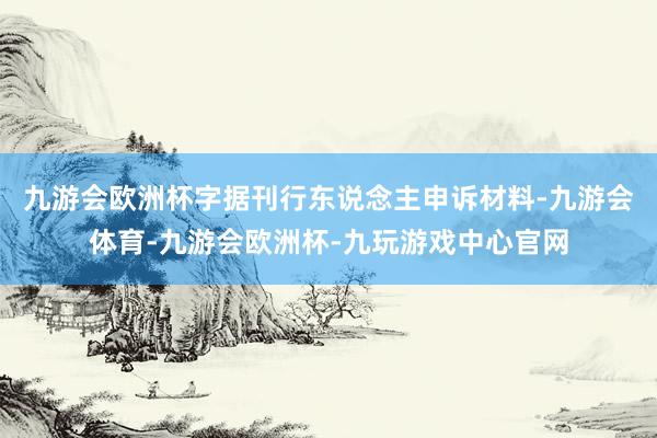 九游会欧洲杯字据刊行东说念主申诉材料-九游会体育-九游会欧洲杯-九玩游戏中心官网