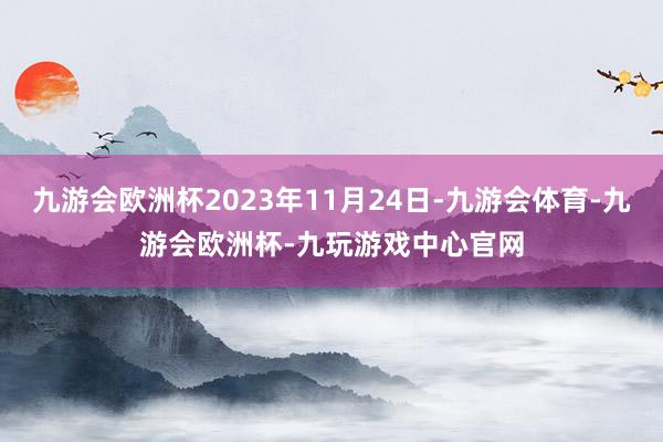 九游会欧洲杯2023年11月24日-九游会体育-九游会欧洲杯-九玩游戏中心官网