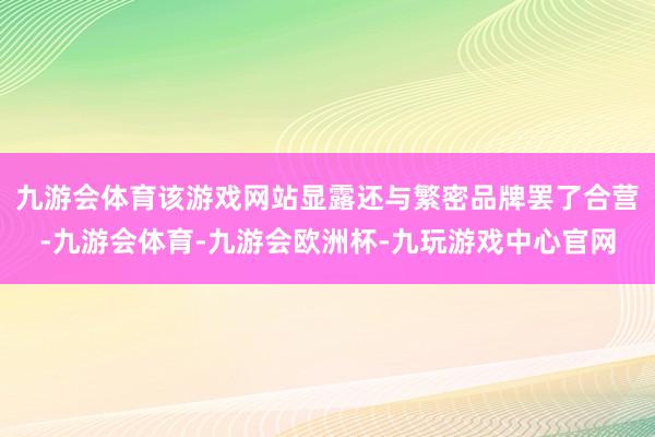 九游会体育该游戏网站显露还与繁密品牌罢了合营-九游会体育-九游会欧洲杯-九玩游戏中心官网