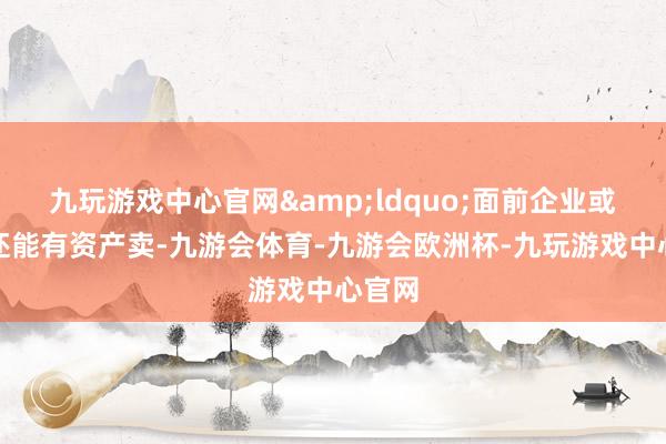 九玩游戏中心官网&ldquo;面前企业或雇主还能有资产卖-九游会体育-九游会欧洲杯-九玩游戏中心官网