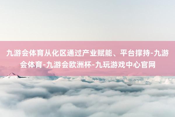 九游会体育从化区通过产业赋能、平台撑持-九游会体育-九游会欧洲杯-九玩游戏中心官网