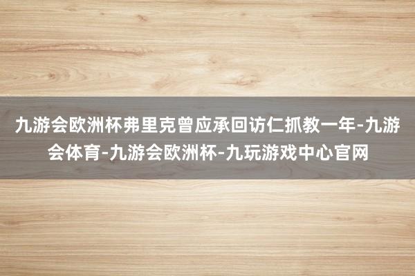 九游会欧洲杯弗里克曾应承回访仁抓教一年-九游会体育-九游会欧洲杯-九玩游戏中心官网