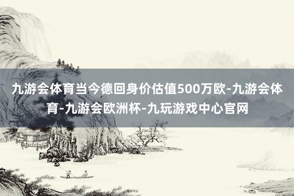 九游会体育当今德回身价估值500万欧-九游会体育-九游会欧洲杯-九玩游戏中心官网