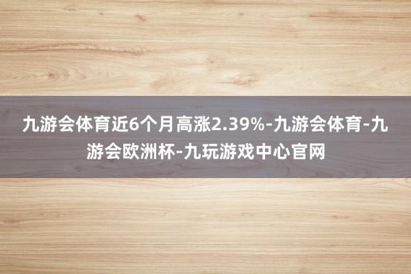 九游会体育近6个月高涨2.39%-九游会体育-九游会欧洲杯-九玩游戏中心官网