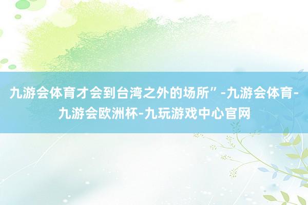 九游会体育才会到台湾之外的场所”-九游会体育-九游会欧洲杯-九玩游戏中心官网