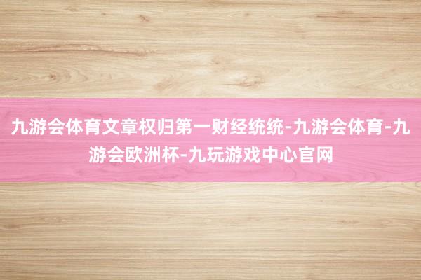 九游会体育文章权归第一财经统统-九游会体育-九游会欧洲杯-九玩游戏中心官网