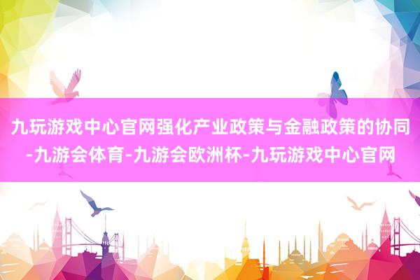 九玩游戏中心官网强化产业政策与金融政策的协同-九游会体育-九游会欧洲杯-九玩游戏中心官网