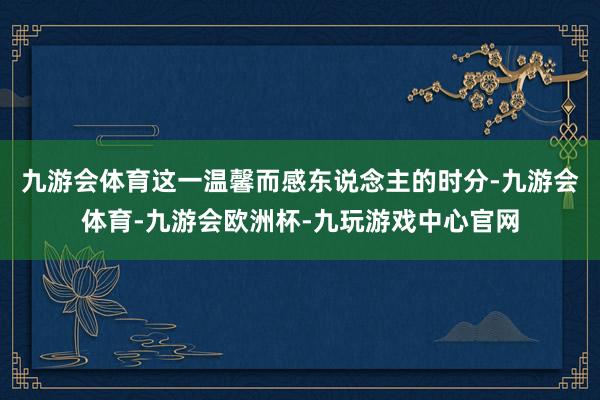 九游会体育　　这一温馨而感东说念主的时分-九游会体育-九游会欧洲杯-九玩游戏中心官网