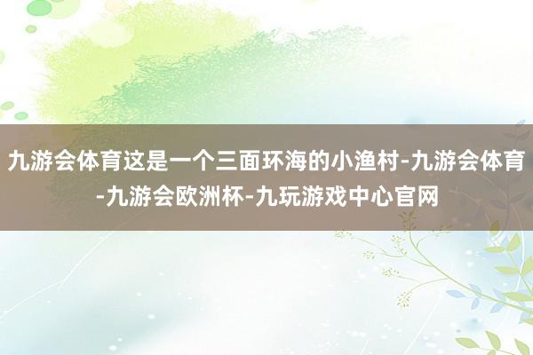 九游会体育这是一个三面环海的小渔村-九游会体育-九游会欧洲杯-九玩游戏中心官网