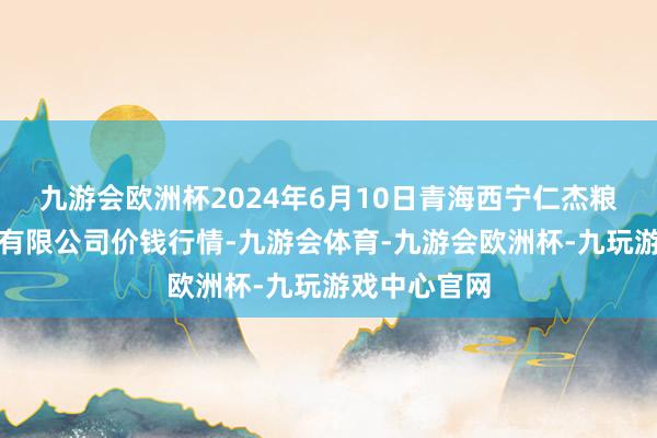 九游会欧洲杯2024年6月10日青海西宁仁杰粮油批发市集有限公司价钱行情-九游会体育-九游会欧洲杯-九玩游戏中心官网